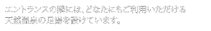 エントランスの隣には、
どなたにもご利用いただける天然温泉の足湯を設けています。