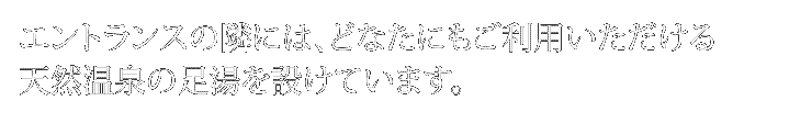 エントランスの隣には、
                    どなたにもご利用いただける天然温泉の足湯を設けています。